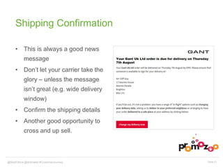 Shipping Confirmation 
• This is always a good news 
message 
• Don’t let your carrier take the 
glory – unless the message 
isn’t great (e.g. wide delivery 
window) 
• Confirm the shipping details 
• Another good opportunity to 
cross and up sell. 
@SkipFidura@dotmailer #CustomerJourney Slide 21 
 