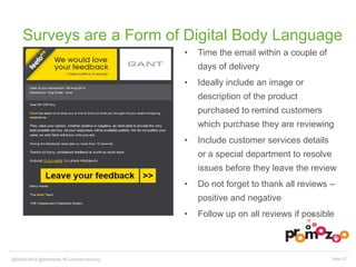 Surveys are a Form of Digital Body Language 
• Time the email within a couple of 
days of delivery 
• Ideally include an image or 
description of the product 
purchased to remind customers 
which purchase they are reviewing 
• Include customer services details 
or a special department to resolve 
issues before they leave the review 
• Do not forget to thank all reviews – 
positive and negative 
• Follow up on all reviews if possible 
@SkipFidura@dotmailer #CustomerJourney Slide 23 
 