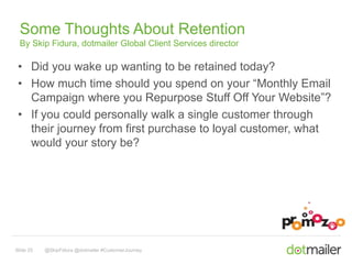 Some Thoughts About Retention 
By Skip Fidura, dotmailer Global Client Services director 
• Did you wake up wanting to be retained today? 
• How much time should you spend on your “Monthly Email 
Campaign where you Repurpose Stuff Off Your Website”? 
• If you could personally walk a single customer through 
their journey from first purchase to loyal customer, what 
would your story be? 
Slide 25 @SkipFidura @dotmailer #CustomerJourney 
 