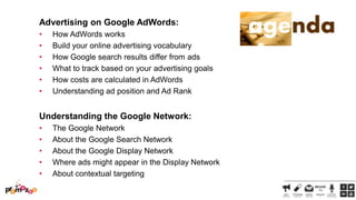 Advertising on Google AdWords:
•
•
•
•
•
•

How AdWords works
Build your online advertising vocabulary
How Google search results differ from ads
What to track based on your advertising goals
How costs are calculated in AdWords
Understanding ad position and Ad Rank

Understanding the Google Network:
•
•
•
•
•

The Google Network
About the Google Search Network
About the Google Display Network
Where ads might appear in the Display Network
About contextual targeting

 