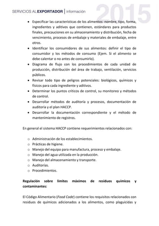  Especificar las características de los alimentos: nombre, tipo, forma,
ingredientes y aditivos que contienen, estándares para productos
finales, precauciones en su almacenamiento y distribución, fecha de
vencimiento, procesos de embalaje y materiales de embalaje, entre
otros.
 Identificar los consumidores de sus alimentos: definir el tipo de
consumidor y los métodos de consumo (Ejem. Si el alimento se
debe calentar o no antes de consumirlo).
 Diagrama de flujo con los procedimientos de cada unidad de
producción, distribución del área de trabajo, ventilación, servicios
públicos.
 Revisar todo tipo de peligros potenciales: biológicos, químicos y
físicos para cada ingrediente y aditivos.
 Determinar los puntos críticos de control, su monitoreo y métodos
de control.
 Desarrollar métodos de auditoría y procesos, documentación de
auditoría y el plan HACCP.
 Desarrollar la documentación correspondiente y el método de
mantenimiento de registros.
En general el sistema HACCP contiene requerimientos relacionados con:
o Administración de los establecimientos.
o Prácticas de higiene.
o Manejo del equipo para manufactura, proceso y embalaje.
o Manejo del agua utilizada en la producción.
o Manejo del almacenamiento y transporte.
o Auditorías.
o Procedimientos.
Regulación sobre límites máximos de residuos químicos y
contaminantes:
El Código Alimentario (Food Code) contiene los requisitos relacionados con
residuos de químicos adicionados a los alimentos, como plaguicidas y
 