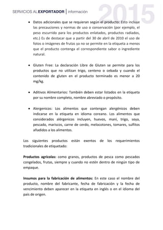  Datos adicionales que se requieran según el producto: Esto incluye
las precauciones y normas de uso o conservación (por ejemplo, el
peso escurrido para los productos enlatados, productos radiados,
etc.) Es de destacar que a partir del 30 de abril de 2010 el uso de
fotos o imágenes de frutas ya no se permite en la etiqueta a menos
que el producto contenga el correspondiente sabor o ingrediente
natural.
 Gluten Free: La declaración Libre de Gluten se permite para los
productos que no utilizan trigo, centeno o cebada y cuando el
contenido de gluten en el producto terminado es menor a 20
mg/kg.
 Aditivos Alimentarios: También deben estar listados en la etiqueta
por su nombre completo, nombre abreviado o propósito.
 Alergenicos: Los alimentos que contengan alergénicos deben
indicarse en la etiqueta en idioma coreano. Los alimentos que
considerados alérgenicos incluyen, huevos, maní, trigo, soya,
pescado, mariscos, carne de cerdo, melocotones, tomares, sulfitos
añadidos a los alimentos.
Los siguientes productos están exentos de los requerimientos
tradicionales de etiquetado:
Productos agrícolas: como granos, productos de pesca como pescados
congelados, frutas, siempre y cuando no estén dentro de ningún tipo de
empaque.
Insumos para la fabricación de alimentos: En este caso el nombre del
producto, nombre del fabricante, fecha de fabricación y la fecha de
vencimiento deben aparecer en la etiqueta en inglés o en el idioma del
país de origen.
 