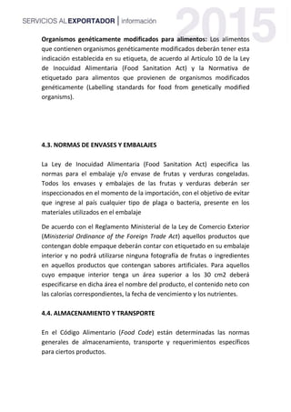 Organismos genéticamente modificados para alimentos: Los alimentos
que contienen organismos genéticamente modificados deberán tener esta
indicación establecida en su etiqueta, de acuerdo al Artículo 10 de la Ley
de Inocuidad Alimentaria (Food Sanitation Act) y la Normativa de
etiquetado para alimentos que provienen de organismos modificados
genéticamente (Labelling standards for food from genetically modified
organisms).
4.3. NORMAS DE ENVASES Y EMBALAJES
La Ley de Inocuidad Alimentaria (Food Sanitation Act) especifica las
normas para el embalaje y/o envase de frutas y verduras congeladas.
Todos los envases y embalajes de las frutas y verduras deberán ser
inspeccionados en el momento de la importación, con el objetivo de evitar
que ingrese al país cualquier tipo de plaga o bacteria, presente en los
materiales utilizados en el embalaje
De acuerdo con el Reglamento Ministerial de la Ley de Comercio Exterior
(Ministerial Ordinance of the Foreign Trade Act) aquellos productos que
contengan doble empaque deberán contar con etiquetado en su embalaje
interior y no podrá utilizarse ninguna fotografía de frutas o ingredientes
en aquellos productos que contengan sabores artificiales. Para aquellos
cuyo empaque interior tenga un área superior a los 30 cm2 deberá
especificarse en dicha área el nombre del producto, el contenido neto con
las calorías correspondientes, la fecha de vencimiento y los nutrientes.
4.4. ALMACENAMIENTO Y TRANSPORTE
En el Código Alimentario (Food Code) están determinadas las normas
generales de almacenamiento, transporte y requerimientos específicos
para ciertos productos.
 