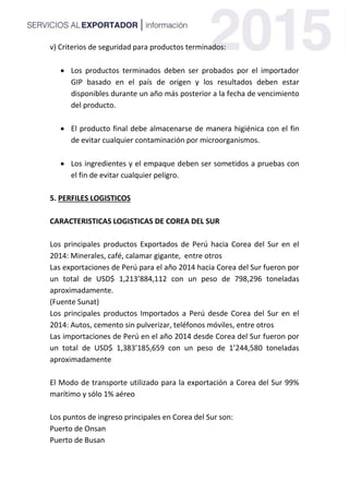 v) Criterios de seguridad para productos terminados:
 Los productos terminados deben ser probados por el importador
GIP basado en el país de origen y los resultados deben estar
disponibles durante un año más posterior a la fecha de vencimiento
del producto.
 El producto final debe almacenarse de manera higiénica con el fin
de evitar cualquier contaminación por microorganismos.
 Los ingredientes y el empaque deben ser sometidos a pruebas con
el fin de evitar cualquier peligro.
5. PERFILES LOGISTICOS
CARACTERISTICAS LOGISTICAS DE COREA DEL SUR
Los principales productos Exportados de Perú hacia Corea del Sur en el
2014: Minerales, café, calamar gigante, entre otros
Las exportaciones de Perú para el año 2014 hacia Corea del Sur fueron por
un total de USD$ 1,213’884,112 con un peso de 798,296 toneladas
aproximadamente.
(Fuente Sunat)
Los principales productos Importados a Perú desde Corea del Sur en el
2014: Autos, cemento sin pulverizar, teléfonos móviles, entre otros
Las importaciones de Perú en el año 2014 desde Corea del Sur fueron por
un total de USD$ 1,383’185,659 con un peso de 1’244,580 toneladas
aproximadamente
El Modo de transporte utilizado para la exportación a Corea del Sur 99%
marítimo y sólo 1% aéreo
Los puntos de ingreso principales en Corea del Sur son:
Puerto de Onsan
Puerto de Busan
 