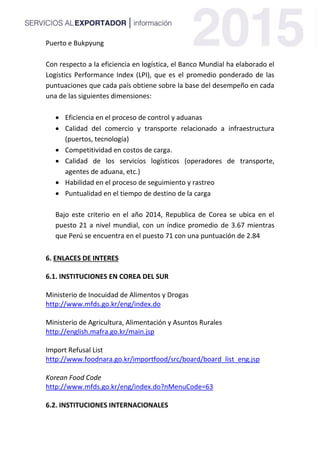 Puerto e Bukpyung
Con respecto a la eficiencia en logística, el Banco Mundial ha elaborado el
Logistics Performance Index (LPI), que es el promedio ponderado de las
puntuaciones que cada país obtiene sobre la base del desempeño en cada
una de las siguientes dimensiones:
 Eficiencia en el proceso de control y aduanas
 Calidad del comercio y transporte relacionado a infraestructura
(puertos, tecnología)
 Competitividad en costos de carga.
 Calidad de los servicios logísticos (operadores de transporte,
agentes de aduana, etc.)
 Habilidad en el proceso de seguimiento y rastreo
 Puntualidad en el tiempo de destino de la carga
Bajo este criterio en el año 2014, Republica de Corea se ubica en el
puesto 21 a nivel mundial, con un índice promedio de 3.67 mientras
que Perú se encuentra en el puesto 71 con una puntuación de 2.84
6. ENLACES DE INTERES
6.1. INSTITUCIONES EN COREA DEL SUR
Ministerio de Inocuidad de Alimentos y Drogas
http://www.mfds.go.kr/eng/index.do
Ministerio de Agricultura, Alimentación y Asuntos Rurales
http://english.mafra.go.kr/main.jsp
Import Refusal List
http://www.foodnara.go.kr/importfood/src/board/board_list_eng.jsp
Korean Food Code
http://www.mfds.go.kr/eng/index.do?nMenuCode=63
6.2. INSTITUCIONES INTERNACIONALES
 