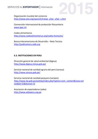 Organización mundial del comercio
http://www.wto.org/spanish/tratop_s/tpr_s/tpr_s.htm
Convención internacional de protección fitosanitaria
www.ippc.int
Codex alimentarius
http://www.codexalimentarius.org/codex-home/es/
Banco Interamericano de Desarrollo – Nota Tecnica
http://publications.iadb.org
6.3. INSTITUCIONES EN PERU
Dirección general de salud ambiental (digesa)
http://www.digesa.minsa.gob.pe/
Servicio nacional de sanidad agraria del perú (senasa)
http://www.senasa.gob.pe/
Servicio nacional de sanidad pesquera (sanipes)
http://www.itp.gob.pe/webitp/index.php?option=com_content&view=art
icle&id=55&Itemid=72
Asociacion de exportadores (adex)
http://www.adexperu.org.pe
 