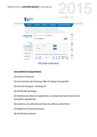 http://www.customs.go.kr
DOCUMENTOS REQUERIDOS:
(1) Factura Comercial
(2) Conocimiento de Embarque (Bill of Lading o Airway Bill)
(3) Lista de Empaque – Packing List
(4) Certificado de Origen
(5) Nombres de todos los ingredientes y composición porcentual de los
principales ingredientes
(6) nombres y el contenido de todos los aditivos alimenticios
(7) Diagrama de flujo de proceso
(8) Certificado sanitario
 