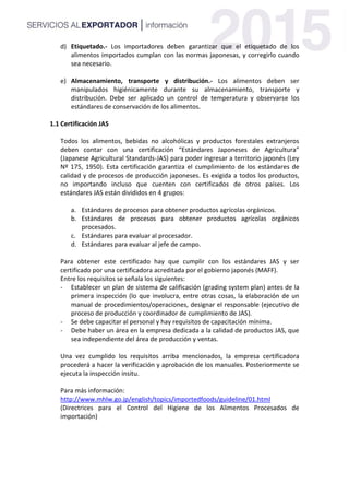 d) Etiquetado.- Los importadores deben garantizar que el etiquetado de los
alimentos importados cumplan con las normas japonesas, y corregirlo cuando
sea necesario.
e) Almacenamiento, transporte y distribución.- Los alimentos deben ser
manipulados higiénicamente durante su almacenamiento, transporte y
distribución. Debe ser aplicado un control de temperatura y observarse los
estándares de conservación de los alimentos.
1.1 Certificación JAS
Todos los alimentos, bebidas no alcohólicas y productos forestales extranjeros
deben contar con una certificación “Estándares Japoneses de Agricultura”
(Japanese Agricultural Standards-JAS) para poder ingresar a territorio japonés (Ley
Nº 175, 1950). Esta certificación garantiza el cumplimiento de los estándares de
calidad y de procesos de producción japoneses. Es exigida a todos los productos,
no importando incluso que cuenten con certificados de otros países. Los
estándares JAS están divididos en 4 grupos:
a. Estándares de procesos para obtener productos agrícolas orgánicos.
b. Estándares de procesos para obtener productos agrícolas orgánicos
procesados.
c. Estándares para evaluar al procesador.
d. Estándares para evaluar al jefe de campo.
Para obtener este certificado hay que cumplir con los estándares JAS y ser
certificado por una certificadora acreditada por el gobierno japonés (MAFF).
Entre los requisitos se señala los siguientes:
- Establecer un plan de sistema de calificación (grading system plan) antes de la
primera inspección (lo que involucra, entre otras cosas, la elaboración de un
manual de procedimientos/operaciones, designar el responsable (ejecutivo de
proceso de producción y coordinador de cumplimiento de JAS).
- Se debe capacitar al personal y hay requisitos de capacitación mínima.
- Debe haber un área en la empresa dedicada a la calidad de productos JAS, que
sea independiente del área de producción y ventas.
Una vez cumplido los requisitos arriba mencionados, la empresa certificadora
procederá a hacer la verificación y aprobación de los manuales. Posteriormente se
ejecuta la inspección insitu.
Para más información:
http://www.mhlw.go.jp/english/topics/importedfoods/guideline/01.html
(Directrices para el Control del Higiene de los Alimentos Procesados de
importación)
 