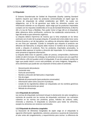 1.2 Etiquetado
El Sistema Estandarizado de Calidad de Etiquetado (Quality Labeling Standard
System) requiere que todos los productos comercializados en Japón sigan las
normas de etiquetado de calidad establecidos por MAFF, las cuales son
obligatorias, con el fin de garantizar que todos los alimentos cuentan una
información estándar en sus etiquetas. Japón exige que los productos importados
cumplan con los requisitos establecidos en la Ley de Sanidad Alimentaria, la Norma
JAS y la Ley de Pesos y Medidas. Para poder incluir el logo JAS en el etiquetado
debe obtenerse dicha certificación, conforme fue establecido anteriormente. El
logo JAS verde es para alimentos orgánicos.
La etiqueta deberá imprimirse de manera que la tinta empleada en las letras
contraste con el color de la propia etiqueta. El tamaño de la letra debe tener como
mínimo 8 puntos y ser de tipo gótico. Los aditivos de alimentos deben imprimirse
en una línea por separado. Cuando la compañía que etiqueta el producto sea
diferente del fabricante, la etiqueta debe mostrar el nombre de la empresa que
vende y etiqueta el producto. Para los productos importados procesados, la
etiqueta debe expresar el nombre y dirección del importador. En la etiqueta debe
estar presente la siguiente información:
La etiqueta debe estar en japonés y debe ser precisa, comprensible y fácilmente
visible sin abrir el envase. Sin embargo, los alimentos en envases con una superficie
total inferior a 30 cm2 pueden omitir el etiquetado. El uso de cualquier nombre de
lugar que pueda inducir a error está prohibido, así como imágenes, fotografías u
otros elementos que puede dar una impresión errónea sobre el contenido.
- Denominación del producto
- Contenido neto
- Fecha de vencimiento
- Nombre y dirección del fabricante o importador
- País de origen
- Método de preservación (para productos conservados)
- Información sobre cómo consumir el producto.
- Listado de los ingredientes (deben ser etiquetados con los nombres genéricos
en el orden decreciente por peso)
- Método de almacenaje.
1.2.1 Etiquetado de nutrientes
Las normas de etiquetado nutricional incluyen la declaración de valor energético y
nutriente de acuerdo con las normas de etiquetado nutricional. Los nutrientes
cubiertos en las normas son proteínas, grasas, hidratos de carbono, sodio,
minerales y vitaminas. El etiquetado es voluntario para todos los alimentos,
excepto los alimentos con reclamos nutricionales.
1.2.2 Etiquetado de alimentos congelados
La Asociación de Alimentos Congelados de Japón exige en el etiquetado la
siguiente información: ingredientes, volumen, presencia o ausencia de tratamiento
al calor antes del congelamiento, y requerimientos para cocinar. La diferencia de
 
