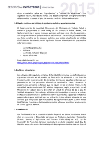 otros etiquetados radica en “ingredientes” y “método de almacenaje”. Los
vegetales frescos, incluidas las frutas, sólo deben cumplir con consignar el nombre
del producto y el país de origen, de acuerdo con la ley JAS para etiquetado.
1.3 Niveles máximos permitidos de productos químicos y contaminantes
El Departamento de Inocuidad Alimentaria del Ministerio de Trabajo, Salud y
Bienestar (Department of Food Safety of the Ministry of Labor, Health, and
Welfare) controla el uso de residuos químicos agrícolas entre ellos los pesticidas,
aditivos para alimentos y medicamentos veterinarios. La autoridad japonesa brinda
una lista completa de los residuos químicos que están actualmente permitidos
clasificándolos de acuerdo con los siguientes tipos de alimentos en los que pueden
estar contenidos:
- Alimentos procesados
- Cultivos
- Animales, incluidos los peces
- Aguas minerales.
Para más información ver:
http://www.mhlw.go.jp/english/topics/foodsafety/fhc/04.html
1.4 Aditivos alimentarios
Los aditivos están regulados en la Ley de Sanidad Alimentaria y son definidos como
sustancias utilizadas en el proceso de fabricación de alimentos o con fines de
transformación o conservación de alimentos. Se incluyen aquellas sustancias que
permanecen en los productos alimenticios terminados, como colorantes y
preservantes, así como sustancias que no siguen en los productos finales. En la
actualidad, existe una lista de 345 aditivos designados, según lo aprobado por el
Ministerio de Trabajo, Salud y Bienestar, en virtud del artículo 10 de la Ley de
Sanidad Alimentaria. Sin embargo, el Ministerio ha decidido comenzar a evaluar
ciertos aditivos alimentarios con la intención de autorizarlos, a pesar de no haberse
presentado ninguna solicitud para su utilización. Estos aditivos alimentarios son
aquellos que han pasado por evaluaciones de seguridad del JECFA (Comité mixto
FAO/OMS de Expertos en Aditivos Alimentarios) y los que se utilizan ampliamente
en EE.UU. y países de la UE.
1.5 Trazabilidad
Los fundamentos de la trazabilidad están dispersos en varias normativas, Entre
ellas se encuentra el Etiquetado apropiado de Productos Agrícolas y Forestales
(Proper Labeling of Agricultural and Forestry Products)(Ley de JAS), Ley de
Inspección de Productos Agrícolas (Agricultural products Inspection Law), Ley de
Medidas especiales contra la Encefalopatía Espongiforme Bovina (Law on Special
 