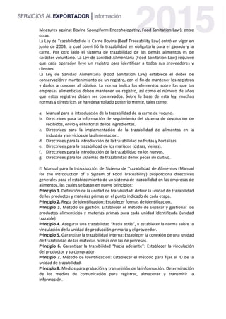 Measures against Bovine Spongiform Encephalopathy, Food Sanitation Law), entre
otras.
La Ley de Trazabilidad de la Carne Bovina (Beef Traceability Law) entró en vigor en
junio de 2003, la cual convirtió la trazabilidad en obligatoria para el ganado y la
carne. Por otro lado el sistema de trazabilidad de los demás alimentos es de
carácter voluntario. La Ley de Sanidad Alimentaria (Food Sanitation Law) requiere
que cada operador lleve un registro para identificar a todos sus proveedores y
clientes.
La Ley de Sanidad Alimentaria (Food Sanitation Law) establece el deber de
conservación y mantenimiento de un registro, con el fin de mantener los registros
y darlos a conocer al público. La norma indica los elementos sobre los que las
empresas alimenticias deben mantener un registro, así como el número de años
que estos registros deben ser conservados. Sobre la base de esta ley, muchas
normas y directrices se han desarrollado posteriormente, tales como:
a. Manual para la introducción de la trazabilidad de la carne de vacuno.
b. Directrices para la información de seguimiento del sistema de devolución de
recibidos, envío y el historial de los ingredientes.
c. Directrices para la implementación de la trazabilidad de alimentos en la
industria y servicios de la alimentación.
d. Directrices para la introducción de la trazabilidad en frutas y hortalizas.
e. Directrices para la trazabilidad de los mariscos (ostras, vieiras).
f. Directrices para la introducción de la trazabilidad en los huevos.
g. Directrices para los sistemas de trazabilidad de los peces de cultivo.
El Manual para la Introducción de Sistema de Trazabilidad de Alimentos (Manual
for the Introduction of a System of Food Traceability) proporciona directrices
generales para el establecimiento de un sistema de trazabilidad en las empresas de
alimentos, las cuales se basan en nueve principios:
Principio 1. Definición de la unidad de trazabilidad: definir la unidad de trazabilidad
de los productos y materias primas en el punto indicado de cada etapa.
Principio 2. Regla de Identificación: Establecer formas de identificación.
Principio 3. Método de gestión: Establecer el método de separar y gestionar los
productos alimenticios y materias primas para cada unidad identificada (unidad
trazable).
Principio 4. Asegurar una trazabilidad “hacia atrás”, y establecer la norma sobre la
vinculación de la unidad de producción primaria y el proveedor.
Principio 5. Garantizar la trazabilidad interna: Establecer la conexión de una unidad
de trazabilidad de las materias primas con las de procesos.
Principio 6. Garantizar la trazabilidad “hacia adelante”: Establecer la vinculación
del productor y su comprador.
Principio 7. Método de Identificación: Establecer el método para fijar el ID de la
unidad de trazabilidad.
Principio 8. Medios para grabación y transmisión de la información: Determinación
de los medios de comunicación para registrar, almacenar y transmitir la
información.
 