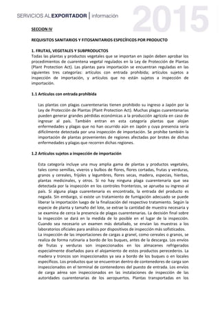 SECCION IV
REQUISITOS SANITARIOS Y FITOSANITARIOS ESPECÍFICOS POR PRODUCTO
1. FRUTAS, VEGETALES Y SUBPRODUCTOS
Todas las plantas y productos vegetales que se importan en Japón deben aprobar los
procedimientos de cuarentena vegetal regulados en la Ley de Protección de Plantas
(Plant Protection Act). Las plantas para importación se encuentran reguladas en las
siguientes tres categorías: artículos con entrada prohibida; artículos sujetos a
inspección de importación, y artículos que no están sujetos a inspección de
importación.
1.1 Artículos con entrada prohibida
Las plantas con plagas cuarentenarias tienen prohibido su ingreso a Japón por la
Ley de Protección de Plantas (Plant Protection Act). Muchas plagas cuarentenarias
pueden generar grandes pérdidas económicas a la producción agrícola en caso de
ingresar al país. También entran en esta categoría plantas que alojan
enfermedades y plagas que no han ocurrido aún en Japón y cuya presencia sería
difícilmente detectada por una inspección de importación. Se prohíbe también la
importación de plantas provenientes de regiones afectadas por brotes de dichas
enfermedades y plagas que recorren dichas regiones.
1.2 Artículos sujetos a inspección de importación
Esta categoría incluye una muy amplia gama de plantas y productos vegetales,
tales como semillas, viveros y bulbos de flores, flores cortadas, frutas y verduras,
granos y cereales, frijoles y legumbres, flores secas, madera, especias, hierbas,
plantas medicinales, y otros. Si no hay ninguna plaga cuarentenaria que sea
detectada por la inspección en los controles fronterizos, se aprueba su ingreso al
país. Si alguna plaga cuarentenaria es encontrada, la entrada del producto es
negada. Sin embargo, si existe un tratamiento de fumigación adecuado se puede
liberar la importación luego de la finalización del respectivo tratamiento. Según la
especie de planta y tamaño del lote, se extrae la cantidad de muestra necesaria y
se examina de cerca la presencia de plagas cuarentenarias. La decisión final sobre
la inspección se dará en la medida de lo posible en el lugar de la inspección.
Cuando sea necesario un examen más detallado, se envían las muestras a los
laboratorios oficiales para análisis por dispositivos de inspección más sofisticados.
La inspección de las importaciones de cargas a granel, como cereales o granos, se
realiza de forma rutinaria a bordo de los buques, antes de la descarga. Los envíos
de frutas y verduras son inspeccionados en los almacenes refrigerados
especialmente diseñados para el alojamiento de estos productos perecederos. La
madera y troncos son inspeccionados ya sea a bordo de los buques o en locales
específicos. Los productos que se encuentran dentro de contenedores de carga son
inspeccionados en el terminal de contenedores del puesto de entrada. Los envíos
de carga aérea son inspeccionados en las instalaciones de inspección de las
autoridades cuarentenarias de los aeropuertos. Plantas transportadas en los
 