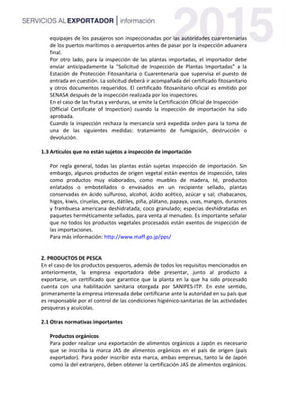 equipajes de los pasajeros son inspeccionadas por las autoridades cuarentenarias
de los puertos marítimos o aeropuertos antes de pasar por la inspección aduanera
final.
Por otro lado, para la inspección de las plantas importadas, el importador debe
enviar anticipadamente la "Solicitud de Inspección de Plantas Importadas” a la
Estación de Protección Fitosanitaria o Cuarentenaria que supervisa el puesto de
entrada en cuestión. La solicitud deberá ir acompañada del certificado fitosanitario
y otros documentos requeridos. El certificado fitosanitario oficial es emitido por
SENASA después de la inspección realizada por los inspectores.
En el caso de las frutas y verduras, se emite la Certificación Oficial de Inspección
(Official Certificate of Inspection) cuando la inspección de importación ha sido
aprobada.
Cuando la inspección rechaza la mercancía será expedida orden para la toma de
una de las siguientes medidas: tratamiento de fumigación, destrucción o
devolución.
1.3 Artículos que no están sujetos a inspección de importación
Por regla general, todas las plantas están sujetas inspección de importación. Sin
embargo, algunos productos de origen vegetal están exentos de inspección, tales
como productos muy elaborados, como muebles de madera, té, productos
enlatados o embotellados o envasados en un recipiente sellado, plantas
conservadas en ácido sulfuroso, alcohol, ácido acético, azúcar y sal; chabacanos,
higos, kiwis, ciruelas, peras, dátiles, piña, plátano, papaya, uvas, mangos, duraznos
y frambuesa americana deshidratada; coco granulado; especias deshidratadas en
paquetes herméticamente sellados, para venta al menudeo. Es importante señalar
que no todos los productos vegetales procesados están exentos de inspección de
las importaciones.
Para más información: http://www.maff.go.jp/pps/
2. PRODUCTOS DE PESCA
En el caso de los productos pesqueros, además de todos los requisitos mencionados en
anteriormente, la empresa exportadora debe presentar, junto al producto a
exportarse, un certificado que garantice que la planta en la que ha sido procesado
cuenta con una habilitación sanitaria otorgada por SANIPES-ITP. En este sentido,
primeramente la empresa interesada debe certificarse ante la autoridad en su país que
es responsable por el control de las condiciones higiénico-sanitarias de las actividades
pesqueras y acuícolas.
2.1 Otras normativas importantes
Productos orgánicos
Para poder realizar una exportación de alimentos orgánicos a Japón es necesario
que se inscriba la marca JAS de alimentos orgánicos en el país de origen (país
exportador). Para poder inscribir esta marca, ambas empresas, tanto la de Japón
como la del extranjero, deben obtener la certificación JAS de alimentos orgánicos.
 