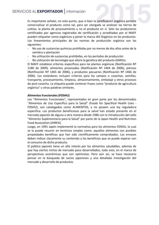 Es importante señalar, en este punto, que si bien la certificación orgánica permite
comercializar el producto como tal, para ser otorgada se analizan las tierras de
cultivo, la planta de procesamiento y no el producto en sí. Sólo los productores
certificados por agencias registradas de certificación y acreditados por el MAFF
pueden etiquetar como orgánicos y poner la marca JAS Orgánico en los productos.
Los lineamientos principales de las normas de producción orgánica son las
siguientes:
- No uso de sustancias químicas prohibidas por no menos de dos años antes de la
siembra o plantación
- No utilización de sustancias prohibidas, en los períodos de producción
- No utilización de tecnología que altere la genética del producto (GMOs).
El MAFF establece criterios específicos para las plantas orgánicas (Notificación Nº
1180 de 2009), alimentos procesados (Notificación Nº 1464 de 2006), piensos
(Notificación Nº 1465 de 2006), y productos pecuarios (Notificación Nº 1466 de
2006). Los estándares incluyen criterios para los campos o cosechas, semillas,
transporte, procesamiento, limpieza, almacenamiento, embalaje y otros procesos
de post-cosecha. La etiqueta puede contener frases como "producto de agricultura
orgánica" u otras palabras similares.
Alimentos Funcionales (FOSHU)
Los “Alimentos Funcionales”, representados en gran parte por los denominados
“Alimentos de Uso Específico para la Salud” (Foods for Specifical Health Uses -
FOSHU), son catalogados como ALIMENTOS, y no poseen una ley reguladora
específica. Los productos beneficiosos para la salud han estado presente en el
mercado japonés de alguna u otra manera desde 1986 con la introducción del sello
“Alimento Suplementario para la Salud” por parte de la Japan Health and Nutrition
Food Association (JHNFA).
Luego, en 1991 Japón implementó la normativa para los alimentos FOSHU, la cual
se la puede resumir en terminos simples como: aquellos alimentos con posibles
propiedades benéficas que han sido científicamente comprobados. Los envases
deben indicar claramente su contenido y los beneficios que se puede esperar con
el consumo de dicho producto.
El público japonés tiene un alto interés por los alimentos saludables, además de
que hay ciertos nichos de mercado poco desarrollados, todo esto, en el marco de
perspectivas económicas que son optimistas. Pero aún así, se hace necesario
pensar en la búsqueda de socios japoneses y una detallada investigación del
mercado y desarrollo de productos.
 