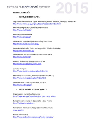 ENLACES DE INTERÉS
- INSTITUCIONES EN JAPON:
Seguridad alimentaria en Japón (Ministerio japonés de Salud, Trabajo y Bienestar)
http://www.mhlw.go.jp/english/topics/foodsafety/index.html
Ministry of Agriculture, Forestry and Fisheries
http://www.maff.go.jp/
Ministry of Environment
http://www.env.go.jp/
Japan Fresh Produce Import and Safety Association
http://www.fruits-nisseikyo.or.jp/
Japan Association for Fruits and Vegetables Wholesale Markets
http://www.zenseikyou.jp/
Japan Health and Nutrition Food Association (JHFA)
http://www.jhnfa.org/
Agencia de Asuntos del Consumidor (CAA)
http://www.caa.go.jp/en/index.html
Aduana de Japón
http://www.customs.go.jp/english/index.htm
Ministerio de Economía, Comercio e Industria (METI)
http://www.meti.go.jp/english/index.html
Japan External Trade Organization (JETRO)
http://www.jetro.go.jp/
- INSTITUCIONES INTERNACIONALES:
Organización mundial del comercio
http://www.wto.org/spanish/tratop_s/tpr_s/tpr_s.htm
Banco Interamericano de Desarrollo – Nota Tecnica
http://publications.iadb.org
Convención internacional de protección fitosanitaria
www.ippc.int
Codex alimentarius
http://www.codexalimentarius.org/codex-home/es/
 