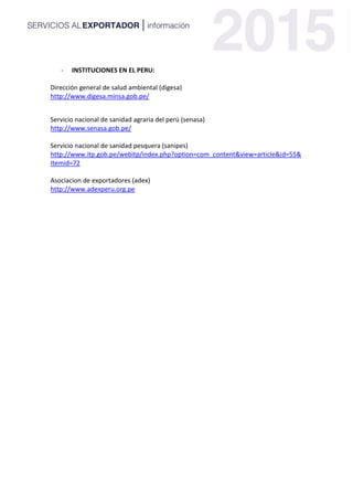 - INSTITUCIONES EN EL PERU:
Dirección general de salud ambiental (digesa)
http://www.digesa.minsa.gob.pe/
Servicio nacional de sanidad agraria del perú (senasa)
http://www.senasa.gob.pe/
Servicio nacional de sanidad pesquera (sanipes)
http://www.itp.gob.pe/webitp/index.php?option=com_content&view=article&id=55&
Itemid=72
Asociacion de exportadores (adex)
http://www.adexperu.org.pe
 