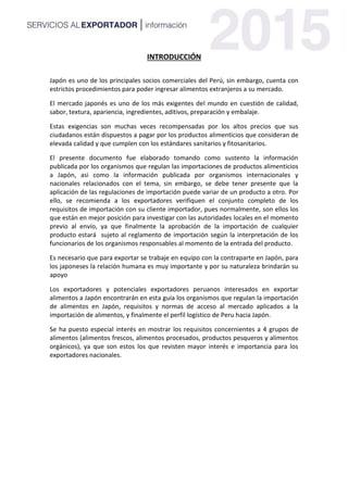 INTRODUCCIÓN
Japón es uno de los principales socios comerciales del Perú, sin embargo, cuenta con
estrictos procedimientos para poder ingresar alimentos extranjeros a su mercado.
El mercado japonés es uno de los más exigentes del mundo en cuestión de calidad,
sabor, textura, apariencia, ingredientes, aditivos, preparación y embalaje.
Estas exigencias son muchas veces recompensadas por los altos precios que sus
ciudadanos están dispuestos a pagar por los productos alimenticios que consideran de
elevada calidad y que cumplen con los estándares sanitarios y fitosanitarios.
El presente documento fue elaborado tomando como sustento la información
publicada por los organismos que regulan las importaciones de productos alimenticios
a Japón, asi como la información publicada por organismos internacionales y
nacionales relacionados con el tema, sin embargo, se debe tener presente que la
aplicación de las regulaciones de importación puede variar de un producto a otro. Por
ello, se recomienda a los exportadores verifiquen el conjunto completo de los
requisitos de importación con su cliente importador, pues normalmente, son ellos los
que están en mejor posición para investigar con las autoridades locales en el momento
previo al envío, ya que finalmente la aprobación de la importación de cualquier
producto estará sujeto al reglamento de importación según la interpretación de los
funcionarios de los organismos responsables al momento de la entrada del producto.
Es necesario que para exportar se trabaje en equipo con la contraparte en Japón, para
los japoneses la relación humana es muy importante y por su naturaleza brindarán su
apoyo
Los exportadores y potenciales exportadores peruanos interesados en exportar
alimentos a Japón encontrarán en esta guía los organismos que regulan la importación
de alimentos en Japón, requisitos y normas de acceso al mercado aplicados a la
importación de alimentos, y finalmente el perfil logístico de Peru hacia Japón.
Se ha puesto especial interés en mostrar los requisitos concernientes a 4 grupos de
alimentos (alimentos frescos, alimentos procesados, productos pesqueros y alimentos
orgánicos), ya que son estos los que revisten mayor interés e importancia para los
exportadores nacionales.
 