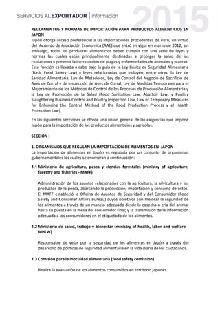 REGLAMENTOS Y NORMAS DE IMPORTACIÓN PARA PRODUCTOS ALIMENTICIOS EN
JAPON
Japón otorga acceso preferencial a las importaciones procedentes de Peru, en virtud
del Acuerdo de Asociación Economica (AAE) que entró en vigor en marzo de 2012, sin
embargo, todos los productos alimenticios deben cumplir con una serie de leyes y
normas las cuales están principalmente destinadas a proteger la salud de los
ciudadanos y prevenir la introducción de plagas y enfermedades de animales y plantas.
Esta función es llevada a cabo bajo la guía de la Ley Básica de Seguridad Alimentaria
(Basic Food Safety Law) y leyes relacionadas que incluyen, entre otras, la Ley de
Sanidad Alimentaria, Ley de Mataderos, Ley de Control del Negocio de Sacrificio de
Aves de Corral y de Inspección de Aves de Corral, Ley de Medidas Temporales para el
Mejoramiento de los Métodos de Control de los Procesos de Producción Alimentaria y
la Ley de Promoción de la Salud (Food Sanitation Law, Abattoir Law, y Poultry
Slaughtering Business Control and Poultry Inspection Law, Law of Temporary Measures
for Enhancing the Control Method of the Food Production Process y el Health
Promotion Law).
En las siguientes secciones se ofrece una visión general de las exigencias que impone
Japón para la importación de los productos alimenticios y agrícolas.
SECCIÓN I
1. ORGANISMOS QUE REGULAN LA IMPORTACIÓN DE ALIMENTOS EN JAPON
La importación de alimentos en Japón es regulada por un conjunto de organismos
gubernamentales los cuales se enumeran a continuación:
1.1 Ministerio de agricultura, pesca y ciencias forestales (ministry of agriculture,
forestry and fisheries - MAFF)
Administración de los asuntos relacionados con la agricultura, la silvicultura y los
productos de la pesca, abarcando la producción, importación y consumo de estos.
El MAFF estableció la Oficina de Asuntos de Seguridad y del Consumidor (Food
Safety and Consumer Affairs Bureau) cuyos objetivos son mejorar la seguridad de
los alimentos a través de un manejo adecuado desde la cosecha o cría del animal
hasta su puesta en la mesa del consumidor final; y la transmisión de la información
adecuada a los consumidores en el etiquetado de los alimentos.
1.2 Ministerio de salud, trabajo y bienestar (ministry of health, labor and welfare -
MHLW)
Responsable de velar por la seguridad de los alimentos en Japón a través del
desarrollo de políticas de seguridad alimentaria en la vida diaria de los ciudadanos.
1.3 Comisión para la inocuidad alimentaria (food safety comission)
Realiza la evaluación de los alimentos consumidos en territorio japonés.
 