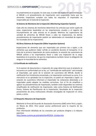 incumplimiento en el pasado. En este caso, la orden de inspección será emitida por
el MHLW y el procedimiento de importación será suspendido hasta que los
alimentos respectivos cumplan con todos los requisitos. El importador es
responsable por el costo de la inspección.
II) Sistema de Monitoreo de la Inspección (Monitoring Inspection System)
Cada año los sistemas de monitoreo determinan los artículos que serán sujeto de
estas inspecciones basándose en las importaciones anuales y el registro de
incumplimiento de cada artículo en el pasado. Mientras los supervisores de
sanidad de alimentos de MHLW llevan a cabo las inspecciones, los demás
procedimientos de importación podrán ser adelantados sin necesidad de esperar
los resultados de las inspecciones.
III) Otros Sistemas de Inspección (Other Inspection Systems)
Inspecciones de alimentos que son importados por primera vez a Japón, o de
alimentos que pudieron haber sufrido un accidente durante el transporte. Si se
trata de la primera importación de cierto producto, la estación de cuarentena de
MHLW solicita a los importadores llevar a cabo una inspección de la carga
basándose en la premisa de que los importadores también tienen la obligación de
asegurar la inocuidad de los alimentos.
1.3 Certificado de notificación
Si el examen de documentos e inspección de carga determina que el producto se
encuentra en conformidad con la ley, un “certificado de notificación" será enviado
al importador, por parte de la estación de cuarentena del MHLW, donde la
notificación fue inicialmente presentada, y la importación continuará su curso. Si la
mercancía no es aprobada tras la inspección, no podrá ser importada a Japón. La
estación de cuarentena informará al importador las violaciones detectadas y el
importador podrá adoptar las medidas correctivas. Con el fin de simplificar y
agilizar los procedimientos de importación, también están disponibles los sistemas
simplificados de notificación de importación, tales como Sistema de Notificación
Previa, Sistema de Planificación de la Importación, Resultados de la inspección
provenientes de otras instituciones oficiales encargadas de inspección en otros
países, y otros.
1.4 Despacho Aduanero de Importación
Mediante la firma del Acuerdo de Asociación Economica (AAE) entre Perú y Japón,
en Marzo de 2012, Perú posee acceso preferencial para la mayoría de los
productos.
Para información detallada de los aranceles por producto dirigirse a la Aduana
japonesa:
http://www.customs.go.jp/english/tariff/2014_1/index.htm
 