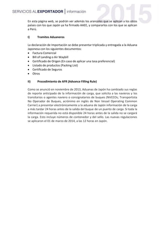 En esta página web, se podrán ver además los aranceles que se aplican a los otros
países con los que Japón ya ha firmado AAEE, y compararlos con los que se aplican
a Perú.
I) Tramites Aduaneros
La declaración de Importación se debe presentar triplicada y entregada a la Aduana
Japonesa con los siguientes documentos:
 Factura Comercial
 Bill of Landing o Air Waybill
 Certificado de Origen (En caso de aplicar una tasa preferencial)
 Listado de productos (Packing List)
 Certificado de Seguros
 Otros
II) Procedimiento de AFR (Advance Filling Rule)
Como se anunció en noviembre de 2013, Aduanas de Japón ha cambiado sus reglas
de reporte anticipado de la información de carga, que solicita a las navieras y los
transitarios o agentes naviero o consignatarios de buques (NVCCOs; Transportista
No Operador de Buques, acrónimo en inglés de Non Vessel Operating Common
Carrier) a presentar electrónicamente a la aduana de Japón información de la carga
a más tardar 24 horas antes de la salida del buque de un puerto de carga. Si toda la
información requerida no está disponible 24 horas antes de la salida no se cargará
la carga. Esto incluye números de contenedor y del sello. Las nuevas regulaciones
se aplicaron el 01 de marzo de 2014, a las 12 horas en Japón.
 