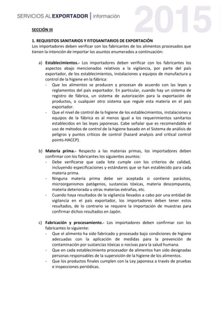 SECCIÓN III
1. REQUISITOS SANITARIOS Y FITOSANITARIOS DE EXPORTACIÓN
Los importadores deben verificar con los fabricantes de los alimentos procesados que
tienen la intención de importar los asuntos enumerados a continuación:
a) Establecimientos.- Los importadores deben verificar con los fabricantes los
aspectos abajo mencionados relativos a la vigilancia, por parte del país
exportador, de los establecimientos, instalaciones y equipos de manufactura y
control de la higiene en la fábrica:
- Que los alimentos se producen y procesan de acuerdo con las leyes y
reglamentos del país exportador. En particular, cuando hay un sistema de
registro de fábrica, un sistema de autorización para la exportación de
productos, o cualquier otro sistema que regule esta materia en el país
exportador.
- Que el nivel de control de la higiene de los establecimientos, instalaciones y
equipos de la fábrica es al menos igual a los requerimientos sanitarios
establecidos en las leyes japonesas. Cabe señalar que es recomendable el
uso de métodos de control de la higiene basado en el Sistema de análisis de
peligros y puntos críticos de control (hazard analysis and critical control
points-HACCP).
b) Materia prima.- Respecto a las materias primas, los importadores deben
confirmar con los fabricantes los siguientes asuntos:
- Debe verificarse que cada lote cumple con los criterios de calidad,
incluyendo especificaciones y estándares que se han establecido para cada
materia prima.
- Ninguna materia prima debe ser aceptada si contiene parásitos,
microorganismos patógenos, sustancias tóxicas, materia descompuesta,
materia deteriorada u otras materias extrañas, etc.
- Cuando haya resultados de la vigilancia llevados a cabo por una entidad de
vigilancia en el país exportador, los importadores deben tener estos
resultados, de lo contrario se requiere la importación de muestras para
confirmar dichos resultados en Japón.
c) Fabricación y procesamiento.- Los importadores deben confirmar con los
fabricantes lo siguiente:
- Que el alimento ha sido fabricado y procesado bajo condiciones de higiene
adecuadas con la aplicación de medidas para la prevención de
contaminación por sustancias tóxicas o nocivas para la salud humana.
- Que en cada establecimiento procesador de alimentos han sido designadas
personas responsables de la supervisión de la higiene de los alimentos.
- Que los productos finales cumplen con la Ley japonesa a través de pruebas
e inspecciones periódicas.
 