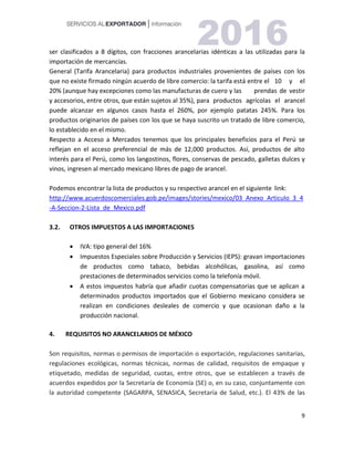 9
ser clasificados a 8 dígitos, con fracciones arancelarias idénticas a las utilizadas para la
importación de mercancías.
General (Tarifa Arancelaria) para productos industriales provenientes de países con los
que no existe firmado ningún acuerdo de libre comercio: la tarifa está entre el 10 y el
20% (aunque hay excepciones como las manufacturas de cuero y las prendas de vestir
y accesorios, entre otros, que están sujetos al 35%), para productos agrícolas el arancel
puede alcanzar en algunos casos hasta el 260%, por ejemplo patatas 245%. Para los
productos originarios de países con los que se haya suscrito un tratado de libre comercio,
lo establecido en el mismo.
Respecto a Acceso a Mercados tenemos que los principales beneficios para el Perú se
reflejan en el acceso preferencial de más de 12,000 productos. Así, productos de alto
interés para el Perú, como los langostinos, flores, conservas de pescado, galletas dulces y
vinos, ingresen al mercado mexicano libres de pago de arancel.
Podemos encontrar la lista de productos y su respectivo arancel en el siguiente link:
http://www.acuerdoscomerciales.gob.pe/images/stories/mexico/03_Anexo_Articulo_3_4
-A-Seccion-2-Lista_de_Mexico.pdf
3.2. OTROS IMPUESTOS A LAS IMPORTACIONES
 IVA: tipo general del 16%
 Impuestos Especiales sobre Producción y Servicios (IEPS): gravan importaciones
de productos como tabaco, bebidas alcohólicas, gasolina, así como
prestaciones de determinados servicios como la telefonía móvil.
 A estos impuestos habría que añadir cuotas compensatorias que se aplican a
determinados productos importados que el Gobierno mexicano considera se
realizan en condiciones desleales de comercio y que ocasionan daño a la
producción nacional.
4. REQUISITOS NO ARANCELARIOS DE MÉXICO
Son requisitos, normas o permisos de importación o exportación, regulaciones sanitarias,
regulaciones ecológicas, normas técnicas, normas de calidad, requisitos de empaque y
etiquetado, medidas de seguridad, cuotas, entre otros, que se establecen a través de
acuerdos expedidos por la Secretaría de Economía (SE) o, en su caso, conjuntamente con
la autoridad competente (SAGARPA, SENASICA, Secretaría de Salud, etc.). El 43% de las
 