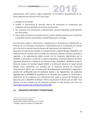 10
importaciones están sujetas a alguna regulación no arancelaria, principalmente de SE,
Salud y Agricultura6 y buscan entre otras cosas:
 Proteger al consumidor
 Impedir la concurrencia al mercado interno de mercancías en condiciones que
impliquen prácticas desleales de comercio internacional.
 Son respuesta a las restricciones a exportaciones mexicanas aplicadas unilateralmente
por otros países.
 Actuar ante situaciones no previstas por las normas oficiales mexicanas en lo referente
a seguridad nacional, salud pública, sanidad fitopecuaria o ecología.
Las mercancías sujetas a restricciones y regulaciones no arancelarias se identificarán en
términos de sus fracciones arancelarias y nomenclatura que le corresponda de acuerdo
con la Tarifa de la Ley del Impuesto General de Importación y de Exportación. 76
Requisitos de importación basados en Sanidad Animal y Vegetal Riesgos (SAGARPA). Las
importaciones de animales vivos (incluidos los acuáticos) y plantas, productos animales y
vegetales, y los subproductos deben cumplir con los requisitos especificados por la
SAGARPA y ejecutados a través de su agencia reguladora, el Servicio Nacional de Salud,
Seguridad Alimentaria y Calidad de los Alimentos Agro (SENASICA). SENASICA incluye la
Dirección General de Sanidad Vegetal (DGSV) y la Dirección General de Salud Animal
(DGSA). Estos organismos son asistidos por la Dirección General de Inspección
Fitozoosanitaria (DGIF), que es responsable de proporcionar la verificación, inspección y
servicios de certificación para los productos sujetos a los reglamentos. Los productos
regulados por la SAGARPA se enumeran en el "Acuerdo que establece la clasificación y
codificación de los productos cuya importación está sujeto a normas del Ministerio de
Agricultura de la SAGARPA de México" Última actualización el 30 de junio de 2007. Para
obtener una lista completa de los productos incluidos en este Acuerdo, por favor ver
http://www.senasica.gob.mx/default.asp?doc=845
4.1. REQUISITOS SANITARIOS Y FITOSANITARIOS
6 Secretaría de Economía de México
7
Ley de Comercio Exterior Artículos 4, 16, 17, 19 y 20
8 “
Decídete a Exportar Guía Básica” Pro-México MR
 