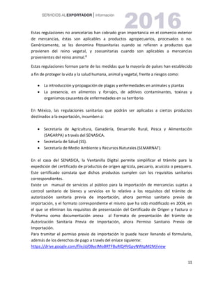 11
Estas regulaciones no arancelarias han cobrado gran importancia en el comercio exterior
de mercancías, éstas son aplicables a productos agropecuarios, procesados o no.
Genéricamente, se les denomina fitosanitarias cuando se refieren a productos que
provienen del reino vegetal, y zoosanitarias cuando son aplicables a mercancías
provenientes del reino animal.8
Estas regulaciones forman parte de las medidas que la mayoría de países han establecido
a fin de proteger la vida y la salud humana, animal y vegetal, frente a riesgos como:
 La introducción y propagación de plagas y enfermedades en animales y plantas
 La presencia, en alimentos y forrajes, de aditivos contaminantes, toxinas y
organismos causantes de enfermedades en su territorio.
En México, las regulaciones sanitarias que podrán ser aplicadas a ciertos productos
destinados a la exportación, incumben a:
 Secretaría de Agricultura, Ganadería, Desarrollo Rural, Pesca y Alimentación
(SAGARPA) a través del SENASICA.
 Secretaría de Salud (SS).
 Secretaría de Medio Ambiente y Recursos Naturales (SEMARNAT).
En el caso del SENASICA, la Ventanilla Digital permite simplificar el trámite para la
expedición del certificado de productos de origen agrícola, pecuario, acuícola o pesquero.
Este certificado constata que dichos productos cumplen con los requisitos sanitarios
correspondientes.
Existe un manual de servicios al público para la importación de mercancías sujetas a
control sanitario de bienes y servicios en lo relativo a los requisitos del trámite de
autorización sanitaria previa de importación, ahora permiso sanitario previo de
importación, y el formato correspondiente el mismo que ha sido modificado en 2004, en
el que se eliminan los requisitos de presentación del Certificado de Origen y Factura o
Proforma como documentación anexa al Formato de presentación del trámite de
Autorización Sanitaria Previa de Importación, ahora Permiso Sanitario Previo de
Importación.
Para tramitar el permiso previo de importación lo puede hacer llenando el formulario,
además de los derechos de pago a través del enlace siguiente:
https://drive.google.com/file/d/0ByzIMoBRTFBuRlQ4VGpyNWtpM2M/view
 