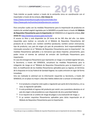 12
Todo trámite se puede realizar a través de la ventanilla única en coordinación con el
importador a través de los enlaces, (Ver Anexo 1):
https://www.ventanillaunica.gob.mx/vucem/index.htm
https://www.gob.mx/tramites/salud/proteccion-sanitaria
Para consultar cuales son las medidas fitosanitarias para la importación de productos en
materia de sanidad vegetal reguladas por la SAGARPA se puede hacer a través del Módulo
de Requisitos Fitosanitarios para la Importación del SENASICA en el siguiente enlace, (Ver
anexo 2): http://sistemas.senasica.gob.mx/mcrfi/
El acceso es libre y está disponible las 24 horas de los 365 días del año. Los datos
requeridos para realizar su consulta en el Módulo de Requisitos Fitosanitarios del
producto de su interés son: nombre científico (producto), nombre común (mercancía),
tipo de producto, uso, país de origen y/o país de procedencia. Será responsabilidad del
interesado consultar en el “Módulo de Requisitos Fitosanitarios para la Importación”, las
medidas fitosanitarias aplicables a la mercancía que desea importar, previamente, para
poder iniciar el trámite de solicitud de emisión del Certificado Fitosanitario para
Importación.
En caso de emergencia fitosanitaria que represente un riesgo a la sanidad vegetal del país,
la Secretaría, a través del SENASICA, actualizará las medidas fitosanitarias para la
mitigación de riesgo en el “Módulo de Requisitos Fitosanitarios para la Importación”, o
bien, la modificación de las medidas fitosanitarias aplicables para su ingreso, en términos
de lo dispuesto en la Ley Federal de Sanidad Vegetal, los cuales entrarán en vigor de forma
inmediata.
Una vez realizada la solicitud con la información requerida La Secretaría, a través del
SENASICA, en un plazo no mayor a diez días hábiles deberá dar a conocer al interesado: 97
1) Si el producto a importar está sujeto a regulación por parte de la Secretaría y, en su
caso, la regulación aplicable.
2) Si está prohibido el ingreso del producto por existir una cuarentena absoluta en el
país de origen o de procedencia o por disposición de otra autoridad federal.
3) Si se requiere de un análisis de riesgo de plagas o una evaluación de riesgo, o
4) Si ya existen requisitos fitosanitarios aplicables para dicha importación en el
Módulo de Requisitos Fitosanitarios para la Importación.
9
Acuerdo por el que se establece el Módulo de requisitos fitosanitarios para la importación de mercancías a México
 