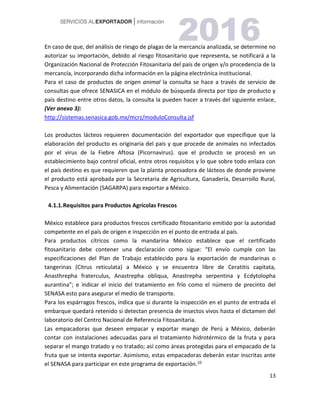 13
En caso de que, del análisis de riesgo de plagas de la mercancía analizada, se determine no
autorizar su importación, debido al riesgo fitosanitario que representa, se notificará a la
Organización Nacional de Protección Fitosanitaria del país de origen y/o procedencia de la
mercancía, incorporando dicha información en la página electrónica institucional.
Para el caso de productos de origen animal la consulta se hace a través de servicio de
consultas que ofrece SENASICA en el módulo de búsqueda directa por tipo de producto y
país destino entre otros datos, la consulta la pueden hacer a través del siguiente enlace,
(Ver anexo 3):
http://sistemas.senasica.gob.mx/mcrz/moduloConsulta.jsf
Los productos lácteos requieren documentación del exportador que especifique que la
elaboración del producto es originaria del país y que procede de animales no infectados
por el virus de la Fiebre Aftosa (Picornavirus). que el producto se procesó en un
establecimiento bajo control oficial, entre otros requisitos y lo que sobre todo enlaza con
el país destino es que requieren que la planta procesadora de lácteos de donde proviene
el producto está aprobada por la Secretaria de Agricultura, Ganadería, Desarrollo Rural,
Pesca y Alimentación (SAGARPA) para exportar a México.
4.1.1.Requisitos para Productos Agrícolas Frescos
México establece para productos frescos certificado fitosanitario emitido por la autoridad
competente en el país de origen e inspección en el punto de entrada al país.
Para productos cítricos como la mandarina México establece que el certificado
fitosanitario debe contener una declaración como sigue: “El envío cumple con las
especificaciones del Plan de Trabajo establecido para la exportación de mandarinas o
tangerinas (Citrus reticulata) a México y se encuentra libre de Ceratitis capitata,
Anasthrepha fraterculus, Anastrepha obliqua, Anastrepha serpentina y Ecdytolopha
aurantina”; e indicar el inicio del tratamiento en frío como el número de precinto del
SENASA esto para asegurar el medio de transporte.
Para los espárragos frescos, indica que si durante la inspección en el punto de entrada el
embarque quedará retenido si detectan presencia de insectos vivos hasta el dictamen del
laboratorio del Centro Nacional de Referencia Fitosanitaria.
Las empacadoras que deseen empacar y exportar mango de Perú a México, deberán
contar con instalaciones adecuadas para el tratamiento hidrotérmico de la fruta y para
separar el mango tratado y no tratado; así como áreas protegidas para el empacado de la
fruta que se intenta exportar. Asimismo, estas empacadoras deberán estar inscritas ante
el SENASA para participar en este programa de exportación.10
 