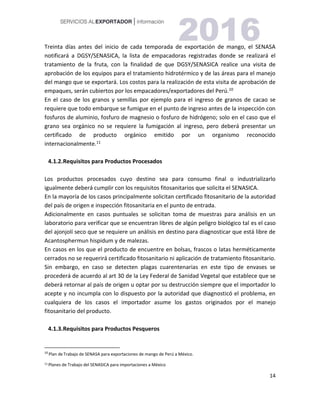 14
Treinta días antes del inicio de cada temporada de exportación de mango, el SENASA
notificará a DGSY/SENASICA, la lista de empacadoras registradas donde se realizará el
tratamiento de la fruta, con la finalidad de que DGSY/SENASICA realice una visita de
aprobación de los equipos para el tratamiento hidrotérmico y de las áreas para el manejo
del mango que se exportará. Los costos para la realización de esta visita de aprobación de
empaques, serán cubiertos por los empacadores/exportadores del Perú.108
En el caso de los granos y semillas por ejemplo para el ingreso de granos de cacao se
requiere que todo embarque se fumigue en el punto de ingreso antes de la inspección con
fosfuros de aluminio, fosfuro de magnesio o fosfuro de hidrógeno; solo en el caso que el
grano sea orgánico no se requiere la fumigación al ingreso, pero deberá presentar un
certificado de producto orgánico emitido por un organismo reconocido
internacionalmente.11
4.1.2.Requisitos para Productos Procesados
Los productos procesados cuyo destino sea para consumo final o industrializarlo
igualmente deberá cumplir con los requisitos fitosanitarios que solicita el SENASICA.
En la mayoría de los casos principalmente solicitan certificado fitosanitario de la autoridad
del país de origen e inspección fitosanitaria en el punto de entrada.
Adicionalmente en casos puntuales se solicitan toma de muestras para análisis en un
laboratorio para verificar que se encuentran libres de algún peligro biológico tal es el caso
del ajonjolí seco que se requiere un análisis en destino para diagnosticar que está libre de
Acantosphermun hispidum y de malezas.
En casos en los que el producto de encuentre en bolsas, frascos o latas herméticamente
cerrados no se requerirá certificado fitosanitario ni aplicación de tratamiento fitosanitario.
Sin embargo, en caso se detecten plagas cuarentenarias en este tipo de envases se
procederá de acuerdo al art 30 de la Ley Federal de Sanidad Vegetal que establece que se
deberá retornar al país de origen u optar por su destrucción siempre que el importador lo
acepte y no incumpla con lo dispuesto por la autoridad que diagnosticó el problema, en
cualquiera de los casos el importador asume los gastos originados por el manejo
fitosanitario del producto.
4.1.3.Requisitos para Productos Pesqueros
10
Plan deTrabajo de SENASA para exportaciones de mango de Perú a México.
11 Planes de Trabajo del SENASICA para importaciones a México
 