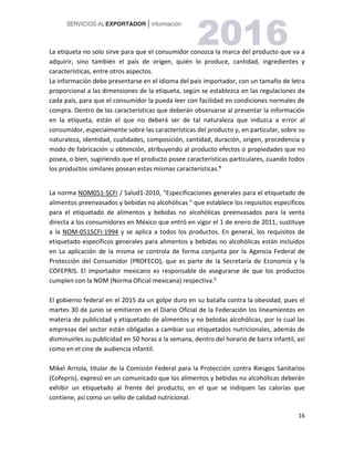 16
La etiqueta no solo sirve para que el consumidor conozca la marca del producto que va a
adquirir, sino también el país de origen, quién lo produce, cantidad, ingredientes y
características, entre otros aspectos.
La información debe presentarse en el idioma del país importador, con un tamaño de letra
proporcional a las dimensiones de la etiqueta, según se establezca en las regulaciones de
cada país, para que el consumidor la pueda leer con facilidad en condiciones normales de
compra. Dentro de las características que deberán observarse al presentar la información
en la etiqueta, están el que no deberá ser de tal naturaleza que induzca a error al
consumidor, especialmente sobre las características del producto y, en particular, sobre su
naturaleza, identidad, cualidades, composición, cantidad, duración, origen, procedencia y
modo de fabricación u obtención, atribuyendo al producto efectos o propiedades que no
posea, o bien, sugiriendo que el producto posee características particulares, cuando todos
los productos similares posean estas mismas características.8
La norma NOM051-SCFI / Salud1-2010, "Especificaciones generales para el etiquetado de
alimentos preenvasados y bebidas no alcohólicas " que establece los requisitos específicos
para el etiquetado de alimentos y bebidas no alcohólicas preenvasados para la venta
directa a los consumidores en México que entró en vigor el 1 de enero de 2011, sustituye
a la NOM-051SCFI-1994 y se aplica a todos los productos. En general, los requisitos de
etiquetado específicos generales para alimentos y bebidas no alcohólicas están incluidos
en La aplicación de la misma se controla de forma conjunta por la Agencia Federal de
Protección del Consumidor (PROFECO), que es parte de la Secretaría de Economía y la
COFEPRIS. El importador mexicano es responsable de asegurarse de que los productos
cumplen con la NOM (Norma Oficial mexicana) respectiva.5
El gobierno federal en el 2015 da un golpe duro en su batalla contra la obesidad, pues el
martes 30 de junio se emitieron en el Diario Oficial de la Federación los lineamientos en
materia de publicidad y etiquetado de alimentos y no bebidas alcohólicas, por lo cual las
empresas del sector están obligadas a cambiar sus etiquetados nutricionales, además de
disminuirles su publicidad en 50 horas a la semana, dentro del horario de barra infantil, así
como en el cine de audiencia infantil.
Mikel Arriola, titular de la Comisión Federal para la Protección contra Riesgos Sanitarios
(Cofepris), expresó en un comunicado que los alimentos y bebidas no alcohólicas deberán
exhibir un etiquetado al frente del producto, en el que se indiquen las calorías que
contiene, así como un sello de calidad nutricional.
 