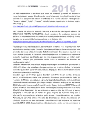 17
En estos lineamientos se establece que todos los alimentos y bebidas no alcohólicas
comercializadas en México deberán contar con el etiquetado frontal nutrimental, el cual
consiste en la obligación de señalar el contenido de la "Grasa saturada", "Otras grasas",
"Azúcares totales", "Sodio" y "Energía", estos lo ´pueden encontrar en el siguiente enlace,
(Ver anexo 4)
http://www.cofepris.gob.mx/AS/Documents/Publicidad/LinEtiquetado.pdf
Para conocer los productos exentos a declarar el etiquetado descarga el MANUAL DE
ETIQUETADO FRONTAL NUTRIMENTAL, donde conocerás los productos exentos de
declarar el etiquetado frontal nutrimental los cuales podrán utilizarlo siempre y cuando
cumplan con la normatividad correspondiente en el siguiente link:
https://www.gob.mx/cms/uploads/attachment/file/55012/ManualEtiquetado_VF.pdf
Hay dos opciones para el etiquetado. La información contenida en la etiqueta puede ir en
español tanto como en inglés. El español sin duda es por lo general una mejor opción para
productos de nueva salida al mercado. Toda la información debe estar en español, si se
utiliza más de un idioma, el contenido en español debe estar en un tamaño de fuente que
es igual o mayor que los utilizados para las otras lenguas extranjeras. Los stickers están
permitidos, siempre que permanecen unidas hasta el momento del consumo en
condiciones normales.5
Entre otra información, para envases de paquetes múltiples la información que requiere la
NOM - 051 deben estar ubicada en el envase, excepto por el número de lote y la fecha de
caducidad que deben figurar en cada producto. El paquete debe incluir la declaración no
etiquetado para su venta individual ".5
Se deben seguir las directrices que se describen en la NOM-051 en cuanto a tablas de
valores nutricionales éste debe estar preparado de manera que cumpla con todos los
requisitos de México. Los productos a granel y los productos utilizados en la industria de
servicio de alimentos no tienen que cumplir con esta normativa de etiquetado. En abril de
2014, la Comisión Federal para la Protección contra Riesgos Sanitarios (COFEPRIS) anunció
nuevas directrices para el etiquetado de los alimentos procesados y envasados en el Diario
Oficial (Federal Registrador) las que entraron en vigor en julio de 2015, por lo que es
obligatoria la inclusión de un frente de -pack etiqueta de nutrición (FOP) con la
información nutricional sobre el azúcar, sodio, grasas y contenido calórico por porción.
Asimismo, la COFEPRIS emitió otra serie de directrices que limitan la publicidad en
televisión de productos poco saludables. La comida basura ya no puede ser objeto de
publicidad 14:30-19:30. Estas directrices están destinadas a evitar nuevos aumentos de la
 