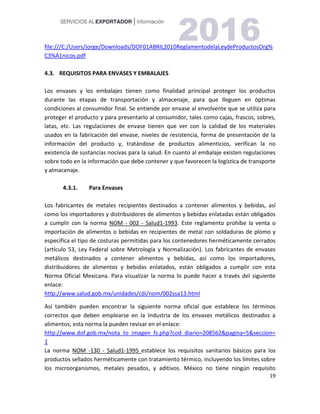 19
file:///C:/Users/jorge/Downloads/DOF01ABRIL2010ReglamentodelaLeydeProductosOrg%
C3%A1nicos.pdf
4.3. REQUISITOS PARA ENVASES Y EMBALAJES
Los envases y los embalajes tienen como finalidad principal proteger los productos
durante las etapas de transportación y almacenaje, para que lleguen en óptimas
condiciones al consumidor final. Se entiende por envase al envolvente que se utiliza para
proteger el producto y para presentarlo al consumidor, tales como cajas, frascos, sobres,
latas, etc. Las regulaciones de envase tienen que ver con la calidad de los materiales
usados en la fabricación del envase, niveles de resistencia, forma de presentación de la
información del producto y, tratándose de productos alimenticios, verifican la no
existencia de sustancias nocivas para la salud. En cuanto al embalaje existen regulaciones
sobre todo en la información que debe contener y que favorecen la logística de transporte
y almacenaje.
4.3.1. Para Envases
Los fabricantes de metales recipientes destinados a contener alimentos y bebidas, así
como los importadores y distribuidores de alimentos y bebidas enlatadas están obligados
a cumplir con la norma NOM - 002 - Salud1-1993. Este reglamento prohíbe la venta o
importación de alimentos o bebidas en recipientes de metal con soldaduras de plomo y
especifica el tipo de costuras permitidas para los contenedores herméticamente cerrados
(artículo 53, Ley Federal sobre Metrología y Normalización). Los fabricantes de envases
metálicos destinados a contener alimentos y bebidas, así como los importadores,
distribuidores de alimentos y bebidas enlatados, están obligados a cumplir con esta
Norma Oficial Mexicana. Para visualizar la norma lo puede hacer a través del siguiente
enlace:
http://www.salud.gob.mx/unidades/cdi/nom/002ssa13.html
Así también pueden encontrar la siguiente norma oficial que establece los términos
correctos que deben emplearse en la Industria de los envases metálicos destinados a
alimentos; esta norma la pueden revisar en el enlace:
http://www.dof.gob.mx/nota_to_imagen_fs.php?cod_diario=208562&pagina=5&seccion=
1
La norma NOM -130 - Salud1-1995 establece los requisitos sanitarios básicos para los
productos sellados herméticamente con tratamiento térmico, incluyendo los límites sobre
los microorganismos, metales pesados, y aditivos. México no tiene ningún requisito
 