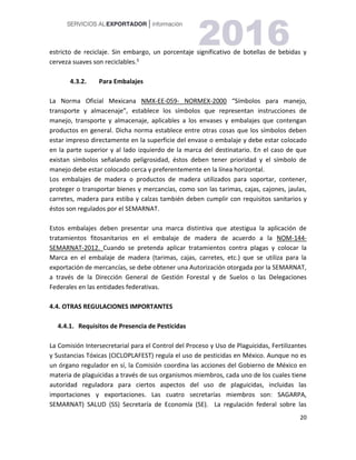 20
estricto de reciclaje. Sin embargo, un porcentaje significativo de botellas de bebidas y
cerveza suaves son reciclables.5
4.3.2. Para Embalajes
La Norma Oficial Mexicana NMX-EE-059- NORMEX-2000 “Símbolos para manejo,
transporte y almacenaje”, establece los símbolos que representan instrucciones de
manejo, transporte y almacenaje, aplicables a los envases y embalajes que contengan
productos en general. Dicha norma establece entre otras cosas que los símbolos deben
estar impreso directamente en la superficie del envase o embalaje y debe estar colocado
en la parte superior y al lado izquierdo de la marca del destinatario. En el caso de que
existan símbolos señalando peligrosidad, éstos deben tener prioridad y el símbolo de
manejo debe estar colocado cerca y preferentemente en la línea horizontal.
Los embalajes de madera o productos de madera utilizados para soportar, contener,
proteger o transportar bienes y mercancías, como son las tarimas, cajas, cajones, jaulas,
carretes, madera para estiba y calzas también deben cumplir con requisitos sanitarios y
éstos son regulados por el SEMARNAT.
Estos embalajes deben presentar una marca distintiva que atestigua la aplicación de
tratamientos fitosanitarios en el embalaje de madera de acuerdo a la NOM-144-
SEMARNAT-2012. Cuando se pretenda aplicar tratamientos contra plagas y colocar la
Marca en el embalaje de madera (tarimas, cajas, carretes, etc.) que se utiliza para la
exportación de mercancías, se debe obtener una Autorización otorgada por la SEMARNAT,
a través de la Dirección General de Gestión Forestal y de Suelos o las Delegaciones
Federales en las entidades federativas.
4.4. OTRAS REGULACIONES IMPORTANTES
4.4.1. Requisitos de Presencia de Pesticidas
La Comisión Intersecretarial para el Control del Proceso y Uso de Plaguicidas, Fertilizantes
y Sustancias Tóxicas (CICLOPLAFEST) regula el uso de pesticidas en México. Aunque no es
un órgano regulador en sí, la Comisión coordina las acciones del Gobierno de México en
materia de plaguicidas a través de sus organismos miembros, cada uno de los cuales tiene
autoridad reguladora para ciertos aspectos del uso de plaguicidas, incluidas las
importaciones y exportaciones. Las cuatro secretarías miembros son: SAGARPA,
SEMARNAT) SALUD (SS) Secretaría de Economía (SE). La regulación federal sobre las
 