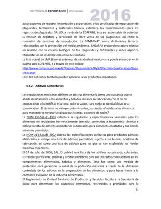 21
autorizaciones de registro, importación y exportación, y los certificados de exportación de
plaguicidas, fertilizantes y materiales tóxicos, establece los procedimientos para los
registros de plaguicidas. SALUD, a través de la COFEPRIS, ésta es responsable de autorizar
la emisión de registros y certificado de libre venta de los plaguicidas, así como la
concesión de permisos de importación. La SEMARNAT emite dictámenes técnicos
relacionados con la protección del medio ambiente. SAGARPA proporciona apoyo técnico
en relación con la eficacia biológica de los plaguicidas y fertilizantes y sobre aspectos
fitosanitarios de los límites máximos de residuos.
La lista actual de LMR (Límites máximos de residuales) mexicana se puede encontrar en la
página web COFEPRIS, o a través de este enlace:
http://www.cofepris.gob.mx/AZ/Paginas/Plaguicidas%20y%20Fertilizantes/CatalogoPlagui
cidas.aspx
Los LMR del Codex también pueden aplicarse a los productos importados.
4.4.2. Aditivos Alimentarios
Las regulaciones mexicanas definen un aditivo alimentario como una sustancia que se
añade directamente a los alimentos y bebidas durante su fabricación con el fin de
proporcionar o intensificar el aroma, color o sabor, para mejorar su estabilidad o su
conservación. El término no incluye contaminantes, sustancias añadidas a los alimentos
para mantener o mejorar la calidad nutricional, o cloruro de sodio.5
La NOM-130-Salud1-1995 establece la regulación y especificaciones sanitarias para los
alimentos en recipientes herméticamente cerrados sometidos a tratamiento térmico e
incluye la lista de aditivos alimentarios autorizados para alimentos enlatados y sus límites
máximos permitidos.
La NOM-213-Salud1-2002 aborda las especificaciones sanitarias para productos cárnicos
elaborados e incluye una lista de aditivos permitidos sujetos a las buenas prácticas de
fabricación, así como una lista de aditivos para los que se han establecido los niveles
máximos específicos.
El 17 de julio de 2006, SALUD publicó una lista de los aditivos autorizados, colorantes,
sustancias purificadas, enzimas y aromas sintéticos para ser utilizados como aditivos en los
complementos alimenticios, bebidas y alimentos. Esto fue como una medida de
protección para garantizar la salud de la población mexicana a través de la utilización
controlada de los aditivos en la preparación de los alimentos; y para hacer frente a la
constante evolución de la industria alimentaria.
El Reglamento de Control Sanitario de Productos y Servicios faculta a la Secretaría de
Salud para determinar las sustancias permitidas, restringidas o prohibidas para la
 