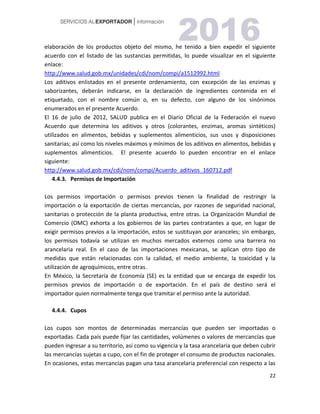 22
elaboración de los productos objeto del mismo, he tenido a bien expedir el siguiente
acuerdo con el listado de las sustancias permitidas, lo puede visualizar en el siguiente
enlace:
http://www.salud.gob.mx/unidades/cdi/nom/compi/a1512992.html
Los aditivos enlistados en el presente ordenamiento, con excepción de las enzimas y
saborizantes, deberán indicarse, en la declaración de ingredientes contenida en el
etiquetado, con el nombre común o, en su defecto, con alguno de los sinónimos
enumerados en el presente Acuerdo.
El 16 de julio de 2012, SALUD publica en el Diario Oficial de la Federación el nuevo
Acuerdo que determina los aditivos y otros (colorantes, enzimas, aromas sintéticos)
utilizados en alimentos, bebidas y suplementos alimenticios, sus usos y disposiciones
sanitarias; así como los niveles máximos y mínimos de los aditivos en alimentos, bebidas y
suplementos alimenticios. El presente acuerdo lo pueden encontrar en el enlace
siguiente:
http://www.salud.gob.mx/cdi/nom/compi/Acuerdo_aditivos_160712.pdf
4.4.3. Permisos de Importación
Los permisos importación o permisos previos tienen la finalidad de restringir la
importación o la exportación de ciertas mercancías, por razones de seguridad nacional,
sanitarias o protección de la planta productiva, entre otras. La Organización Mundial de
Comercio (OMC) exhorta a los gobiernos de las partes contratantes a que, en lugar de
exigir permisos previos a la importación, estos se sustituyan por aranceles; sin embargo,
los permisos todavía se utilizan en muchos mercados externos como una barrera no
arancelaria real. En el caso de las importaciones mexicanas, se aplican otro tipo de
medidas que están relacionadas con la calidad, el medio ambiente, la toxicidad y la
utilización de agroquímicos, entre otras.
En México, la Secretaría de Economía (SE) es la entidad que se encarga de expedir los
permisos previos de importación o de exportación. En el país de destino será el
importador quien normalmente tenga que tramitar el permiso ante la autoridad.
4.4.4. Cupos
Los cupos son montos de determinadas mercancías que pueden ser importadas o
exportadas. Cada país puede fijar las cantidades, volúmenes o valores de mercancías que
pueden ingresar a su territorio, así como su vigencia y la tasa arancelaria que deben cubrir
las mercancías sujetas a cupo, con el fin de proteger el consumo de productos nacionales.
En ocasiones, estas mercancías pagan una tasa arancelaria preferencial con respecto a las
 