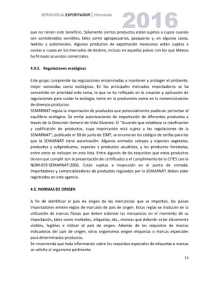 23
que no tienen este beneficio. Solamente ciertos productos están sujetos a cupos cuando
son considerados sensibles, tales como agropecuarios, pesqueros y, en algunos casos,
textiles y automóviles. Algunos productos de exportación mexicanos están sujetos a
cuotas o cupos en los mercados de destino, incluso en aquellos países con los que México
ha firmado acuerdos comerciales.
4.4.5. Regulaciones ecológicas
Este grupo comprende las regulaciones encaminadas a mantener y proteger el ambiente,
mejor conocidas como ecológicas. En los principales mercados importadores se ha
convertido en prioridad este tema, lo que se ha reflejado en la creación y aplicación de
regulaciones para cuidar la ecología, tanto en la producción como en la comercialización
de diversos productos.
SEMARNAT regula la importación de productos que potencialmente pudieran perturbar el
equilibrio ecológico. Se emite autorizaciones de importación de diferentes productos a
través de la Dirección General de Vida Silvestre. El "Acuerdo que establece la clasificación
y codificación de productos, cuya importación está sujeta a las regulaciones de la
SEMARNAT", publicado el 30 de junio de 2007, se enumeran los códigos de tarifas para los
que la SEMARNAT tiene autorización. Algunos animales salvajes y especies vegetales,
productos y subproductos, especies y productos acuáticos, y los productos forestales,
entre otros se incluyen en esta lista. Entre algunos de los requisitos que estos productos
tienen que cumplir son la presentación de certificados y el cumplimiento de la CITES con la
NOM-059-SEMARNAT-2001. Están sujetos a inspección en el punto de entrada.
Importadores y comercializadores de productos regulados por la SEMARNAT deben estar
registrados en esta agencia.
4.5. NORMAS DE ORIGEN
A fin de identificar el país de origen de las mercancías que se importan, los países
importadores emiten reglas de marcado de país de origen. Estas reglas se traducen en la
utilización de marcas físicas que deben ostentar las mercancías en el momento de su
importación, tales como marbetes, etiquetas, etc., mismas que deberán estar claramente
visibles, legibles e indicar el país de origen. Además de los requisitos de marcas
indicadoras del país de origen, otros organismos exigen etiquetas o marcas especiales
para determinados productos.
Se recomienda que toda información sobre los requisitos especiales de etiquetas o marcas
se solicite al organismo pertinente.
 