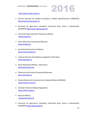 25
http://www.cofepris.gob.mx
 Servicio Nacional de Sanidad Inocuidad y Calidad Agroalimentaria (SENASICA)
http://www.senasica.gob.mx
 Secretaría de Agricultura, Ganadería, Desarrollo Rural, Pesca y Alimentación
(SAGARPA) http://www.sagarpa.gob.mx
 Servicio de Administración Tributaria de México
www.sat.gob.mx
 Diario Oficial de la Federación Mexicana
www.dof.gob.mx
 Secretaría de Economía de México
www.economia.gob.mx
 Instituto Nacional de Estadística, Geografía e Informática
www.inegi.gob.mx
 Banco Nacional de México – Bancomext
www.bancomext.com
 Sistema de Información Empresarial Mexicano
www.siem.gob.mx
 Cámara Nacional de Comercio de la Ciudad de México (CANACO)
www.ccmexico.com.mx
 Comisión Federal de Mejora Regulatoria
www.cofemer.gob.mx
 Banco de México
www.banxico.org.mx
 Secretaría de Agricultura, Ganadería, Desarrollo Rural, pesca y Alimentación
(SAGARPA) www.sagarpa.gob.mx
 