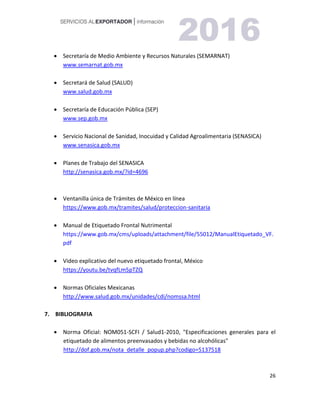 26
 Secretaría de Medio Ambiente y Recursos Naturales (SEMARNAT)
www.semarnat.gob.mx
 Secretará de Salud (SALUD)
www.salud.gob.mx
 Secretaría de Educación Pública (SEP)
www.sep.gob.mx
 Servicio Nacional de Sanidad, Inocuidad y Calidad Agroalimentaria (SENASICA)
www.senasica.gob.mx
 Planes de Trabajo del SENASICA
http://senasica.gob.mx/?id=4696
 Ventanilla única de Trámites de México en línea
https://www.gob.mx/tramites/salud/proteccion-sanitaria
 Manual de Etiquetado Frontal Nutrimental
https://www.gob.mx/cms/uploads/attachment/file/55012/ManualEtiquetado_VF.
pdf
 Video explicativo del nuevo etiquetado frontal, México
https://youtu.be/tvqfLm5pTZQ
 Normas Oficiales Mexicanas
http://www.salud.gob.mx/unidades/cdi/nomssa.html
7. BIBLIOGRAFIA
 Norma Oficial: NOM051-SCFI / Salud1-2010, "Especificaciones generales para el
etiquetado de alimentos preenvasados y bebidas no alcohólicas"
http://dof.gob.mx/nota_detalle_popup.php?codigo=5137518
 