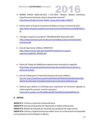 27
 NORMA OFICIAL NOM-142-SSA1 / SCFI-2014, “Bebidas -Bebidas alcohólicas,
Especificaciones Sanitarias, Salud y etiquetado comercial”
http://www.dof.gob.mx/nota_detalle_popup.php?codigo=5386313
 Análisis sobre la Situación Económica de México al Cuarto Trimestre de 2015
http://www.cefp.gob.mx/publicaciones/documento/2016/febrero/cefp0022016.p
df
 “Decídete a Exportar Guía Básica” PRO MEXICO MR, Noviembre 2015
https://www.promexico.gob.mx/documentos/pdf/guia-basica-del-exportador-
promexico.pdf
 Guía de Exportación a México. MINCETUR
http://www.mincetur.gob.pe/newweb/Portals/0/comercio/guia-
exportacion/pdfs/18_MEXICO.pdf
 Planes de Trabajo de SENASA para exportaciones de productos vegetales.
http://www.senasa.gob.pe/senasa/manuales-de-procedimiento-protocolo-y-
planes-de-trabajo/
 Plan de Trabajo para la importación de grano de cacao a México
file:///C:/Users/jorge/Downloads/PLAN%20DE%20TRABAJO%20PARA%20LA%20I
MPORTACION%20DE%20GRANO%20DE%20CACAO%20A%20MEXICO.pdf
 Solicitud para obtener el certificado para importación de mercancía regulada en
materia agrícola, pecuaria, acuícola y pesquera
https://drive.google.com/file/d/0ByzIMoBRTFBuRlQ4VGpyNWtpM2M/view
8. ANEXOS
ANEXO N°1: Trámites a través de la Ventanilla Única
ANEXO N°2: Consulta de Requisitos de Importación en Materia Fitosanitaria
ANEXO N°3: Módulo de busqueda de requisitos para productos de origen animal
ANEXO N°4: Criterios y Especificaciones que deben incluir en la información de etiquetado
en los productos comercializados en México
 