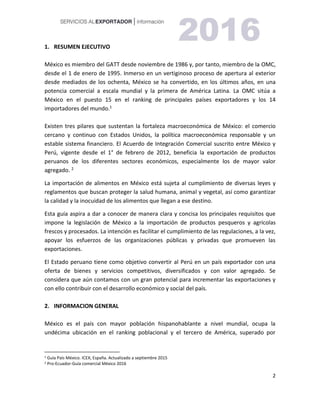 2
1. RESUMEN EJECUTIVO
México es miembro del GATT desde noviembre de 1986 y, por tanto, miembro de la OMC,
desde el 1 de enero de 1995. Inmerso en un vertiginoso proceso de apertura al exterior
desde mediados de los ochenta, México se ha convertido, en los últimos años, en una
potencia comercial a escala mundial y la primera de América Latina. La OMC sitúa a
México en el puesto 15 en el ranking de principales países exportadores y los 14
importadores del mundo.1
Existen tres pilares que sustentan la fortaleza macroeconómica de México: el comercio
cercano y continuo con Estados Unidos, la política macroeconómica responsable y un
estable sistema financiero. El Acuerdo de Integración Comercial suscrito entre México y
Perú, vigente desde el 1° de febrero de 2012, beneficia la exportación de productos
peruanos de los diferentes sectores económicos, especialmente los de mayor valor
agregado. 2
La importación de alimentos en México está sujeta al cumplimiento de diversas leyes y
reglamentos que buscan proteger la salud humana, animal y vegetal, así como garantizar
la calidad y la inocuidad de los alimentos que llegan a ese destino.
Esta guía aspira a dar a conocer de manera clara y concisa los principales requisitos que
impone la legislación de México a la importación de productos pesqueros y agrícolas
frescos y procesados. La intención es facilitar el cumplimiento de las regulaciones, a la vez,
apoyar los esfuerzos de las organizaciones públicas y privadas que promueven las
exportaciones.
El Estado peruano tiene como objetivo convertir al Perú en un país exportador con una
oferta de bienes y servicios competitivos, diversificados y con valor agregado. Se
considera que aún contamos con un gran potencial para incrementar las exportaciones y
con ello contribuir con el desarrollo económico y social del país.
2. INFORMACION GENERAL
México es el país con mayor población hispanohablante a nivel mundial, ocupa la
undécima ubicación en el ranking poblacional y el tercero de América, superado por
1 Guía País México. ICEX, España. Actualizado a septiembre 2015
2 Pro-Ecuador-Guía comercial México 2016
 
