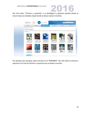 30
Dar click sobre “Trámites y requisitos” y se desplegará la siguiente pantalla donde se
tienen todas las entidades desde donde se desea realizar el trámite.
Por ejemplo para averiguar sobre trámites en el “SEMARNAT” dar click sobre la ventana y
aparecerá una lista de trámites o requisitos que se deseen consultar.
 