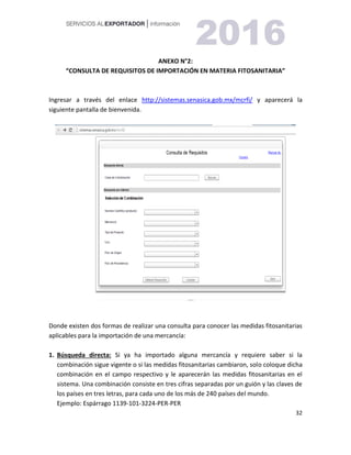 32
ANEXO N°2:
“CONSULTA DE REQUISITOS DE IMPORTACIÓN EN MATERIA FITOSANITARIA”
Ingresar a través del enlace http://sistemas.senasica.gob.mx/mcrfi/ y aparecerá la
siguiente pantalla de bienvenida.
Donde existen dos formas de realizar una consulta para conocer las medidas fitosanitarias
aplicables para la importación de una mercancía:
1. Búsqueda directa: Si ya ha importado alguna mercancía y requiere saber si la
combinación sigue vigente o si las medidas fitosanitarias cambiaron, solo coloque dicha
combinación en el campo respectivo y le aparecerán las medidas fitosanitarias en el
sistema. Una combinación consiste en tres cifras separadas por un guión y las claves de
los países en tres letras, para cada uno de los más de 240 países del mundo.
Ejemplo: Espárrago 1139-101-3224-PER-PER
 