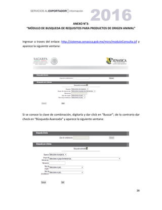 38
ANEXO N°3:
“MÓDULO DE BUSQUEDA DE REQUISITOS PARA PRODUCTOS DE ORIGEN ANIMAL”
Ingresar a traves del enlace: http://sistemas.senasica.gob.mx/mcrz/moduloConsulta.jsf y
aparece la siguiente ventana:
Si se conoce la clave de combinación, digitarla y dar click en “Buscar”; de lo contrario dar
check en “Búsqueda Avanzada” y aparece la siguiente ventana:
 
