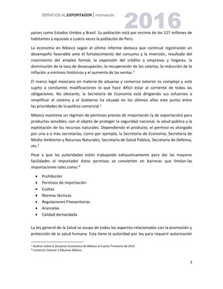 3
países como Estados Unidos y Brasil. Su población está por encima de los 127 millones de
habitantes y equivale a cuatro veces la población de Perú.
La economía en México según el último informe destaca que continuó registrando un
desempeño favorable ante el fortalecimiento del consumo y la inversión, resultado del
crecimiento del empleo formal, la expansión del crédito a empresas y hogares, la
disminución de la tasa de desocupación, la recuperación de los salarios, la reducción de la
inflación a mínimos históricos y el aumento de las ventas.3
El marco legal mexicano en materia de aduanas y comercio exterior es complejo y está
sujeto a constantes modificaciones lo que hace difícil estar al corriente de todas las
obligaciones. No obstante, la Secretaría de Economía está dirigiendo sus esfuerzos a
simplificar el sistema y el Gobierno ha situado en los últimos años este punto entre
las prioridades de la política comercial.1
México mantiene un régimen de permisos previos de importación (y de exportación) para
productos sensibles, con el objeto de proteger la seguridad nacional, la salud pública y la
explotación de los recursos naturales. Dependiendo el producto, el permiso es otorgado
por una a o más secretarías, como por ejemplo, la Secretaría de Economía, Secretaría de
Medio Ambiente y Recursos Naturales; Secretaría de Salud Pública, Secretaría de Defensa,
etc.2
Pese a que las autoridades están trabajando exhaustivamente para dar las mayores
facilidades al importador éstos permisos se convierten en barreras que limitan las
importaciones tales como: 4
 Prohibición
 Permisos de importación
 Cuotas
 Normas técnicas
 Regulaciones Fitosanitarias
 Aranceles
 Calidad demandada
La ley general de la Salud se ocupa de todos los aspectos relacionados con la promoción y
protección de la salud humana. Esta tiene la autoridad por ley para requerir autorización
3 Análisis sobre la Situación Económica de México al Cuarto Trimestre de 2015
4 Comercio Exterior y Aduanas México
 