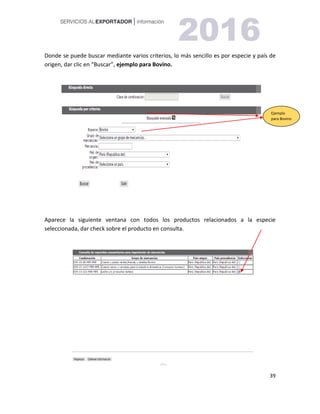 39
Donde se puede buscar mediante varios criterios, lo más sencillo es por especie y país de
origen, dar clic en “Buscar”, ejemplo para Bovino.
Aparece la siguiente ventana con todos los productos relacionados a la especie
seleccionada, dar check sobre el producto en consulta.
Ejemplo
para Bovino
 
