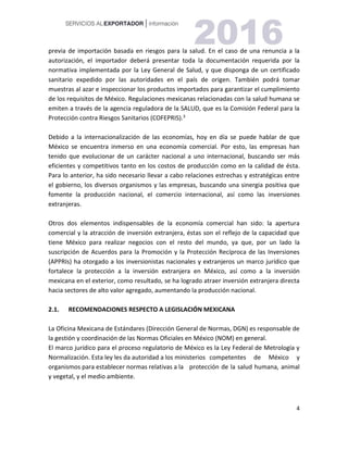 4
previa de importación basada en riesgos para la salud. En el caso de una renuncia a la
autorización, el importador deberá presentar toda la documentación requerida por la
normativa implementada por la Ley General de Salud, y que disponga de un certificado
sanitario expedido por las autoridades en el país de origen. También podrá tomar
muestras al azar e inspeccionar los productos importados para garantizar el cumplimiento
de los requisitos de México. Regulaciones mexicanas relacionadas con la salud humana se
emiten a través de la agencia reguladora de la SALUD, que es la Comisión Federal para la
Protección contra Riesgos Sanitarios (COFEPRIS).3
Debido a la internacionalización de las economías, hoy en día se puede hablar de que
México se encuentra inmerso en una economía comercial. Por esto, las empresas han
tenido que evolucionar de un carácter nacional a uno internacional, buscando ser más
eficientes y competitivos tanto en los costos de producción como en la calidad de ésta.
Para lo anterior, ha sido necesario llevar a cabo relaciones estrechas y estratégicas entre
el gobierno, los diversos organismos y las empresas, buscando una sinergia positiva que
fomente la producción nacional, el comercio internacional, así como las inversiones
extranjeras.
Otros dos elementos indispensables de la economía comercial han sido: la apertura
comercial y la atracción de inversión extranjera, éstas son el reflejo de la capacidad que
tiene México para realizar negocios con el resto del mundo, ya que, por un lado la
suscripción de Acuerdos para la Promoción y la Protección Recíproca de las Inversiones
(APPRIs) ha otorgado a los inversionistas nacionales y extranjeros un marco jurídico que
fortalece la protección a la inversión extranjera en México, así como a la inversión
mexicana en el exterior, como resultado, se ha logrado atraer inversión extranjera directa
hacia sectores de alto valor agregado, aumentando la producción nacional.
2.1. RECOMENDACIONES RESPECTO A LEGISLACIÓN MEXICANA
La Oficina Mexicana de Estándares (Dirección General de Normas, DGN) es responsable de
la gestión y coordinación de las Normas Oficiales en México (NOM) en general.
El marco jurídico para el proceso regulatorio de México es la Ley Federal de Metrología y
Normalización. Esta ley les da autoridad a los ministerios competentes de México y
organismos para establecer normas relativas a la protección de la salud humana, animal
y vegetal, y el medio ambiente.
 