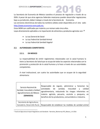 5
La Secretaría de Economía de México coordina el proceso de regulación a través de su
DGN. A pesar de que otras agencias federales mexicanas pueden desarrollar regulaciones
bajo su jurisdicción, deben trabajar a través de la Secretaría de Economía.
Las versiones electrónicas de todos los nombres válidos están disponibles en el sitio web:
http://www.economia-noms.gob.mx.
Estos NOM son codificados por materia y se revisan cada cinco años.
Leyes directamente aplicables a la importación de alimentos y productos agrícolas son: 53
 La Ley General de Salud
 La Ley Federal de Sanidad Animal
 La Ley Federal de Sanidad Vegetal
2.2. AUTORIDADES COMPETENTES
2.2.1. EN MEXICO
La responsabilidad de emitir reglamentos relacionados con la salud humana la
tiene La Secretaria de Salud que se ocupa de todos los aspectos relacionados con la
promoción y protección de la salud humana y lo hace a través de sus autoridades
competentes.
A nivel institucional, son cuatro las autoridades que se ocupan de la seguridad
alimentaria:
Servicio Nacional de
Sanidad, Inocuidad y Calidad
Agroalimentaria de México
(SENASICA)
Responsable de regular, administrar y fomentar las
actividades de sanidad, inocuidad y calidad
agroalimentaria, reduciendo los riesgos inherentes en
materia agrícola, pecuaria, acuícola y pesquera, en
beneficio de los productores, consumidores e industria.
Secretaría de Agricultura,
Ganadería, Desarrollo Rural, Responsable de establecer las medidas de sanidad animal
5 Food and Agricultural Import Regulations and Standards - Narrative_Monterrey ATO_Mexico_1-6-2016
 