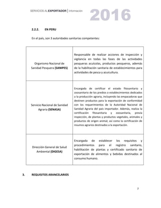 7
2.2.2. EN PERU
En el país, son 3 autoridades sanitarias competentes:
Organismo Nacional de
Sanidad Pesquera (SANIPES)
Responsable de realizar acciones de inspección y
vigilancia en todas las fases de las actividades
pesqueras acuícolas, productos pesqueros, además
de la habilitación sanitaria de establecimientos para
actividades de pesca y acuicultura.
Servicio Nacional de Sanidad
Agraria (SENASA)
Encargada de certificar el estado fitosanitario y
zoosanitario de los predios o establecimientos dedicados
a la producción agraria, incluyendo las empacadoras que
destinen productos para la exportación de conformidad
con los requerimientos de la Autoridad Nacional de
Sanidad Agraria del país importador. Además, realiza la
certificación fitosanitaria y zoosanitaria, previa
inspección, de plantas y productos vegetales, animales y
productos de origen animal; así como la certificación de
insumos agrarios destinados a la exportación.
Dirección General de Salud
Ambiental (DIGESA)
Encargada de establecer los requisitos y
procedimientos para el registro sanitario,
habilitación de plantas y certificado sanitario de
exportación de alimentos y bebidas destinados al
consumo humano.
3. REQUISITOS ARANCELARIOS
 
